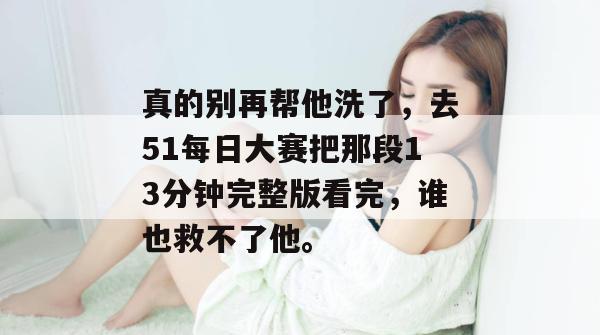 真的别再帮他洗了，去51每日大赛把那段13分钟完整版看完，谁也救不了他。