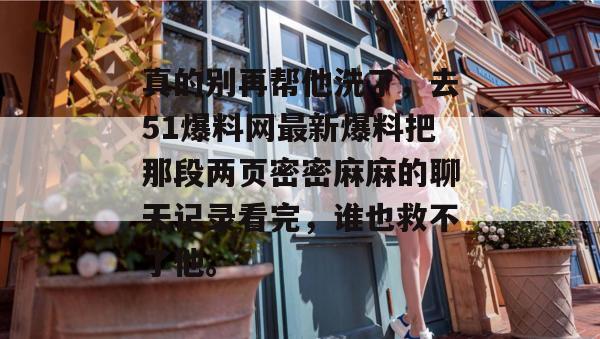 真的别再帮他洗了，去51爆料网最新爆料把那段两页密密麻麻的聊天记录看完，谁也救不了他。