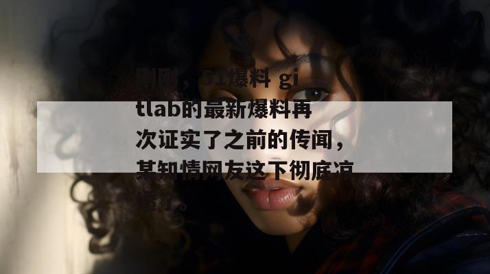 刚刚，51爆料 gitlab的最新爆料再次证实了之前的传闻，某知情网友这下彻底凉透了。