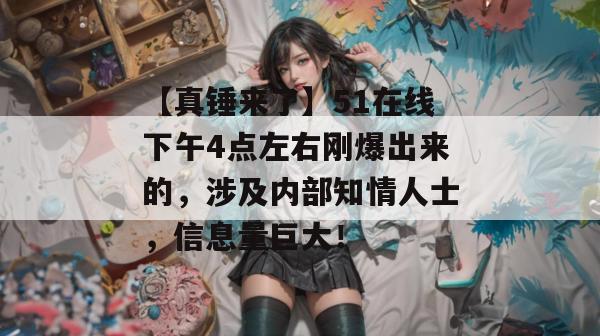 【真锤来了】51在线下午4点左右刚爆出来的，涉及内部知情人士，信息量巨大！