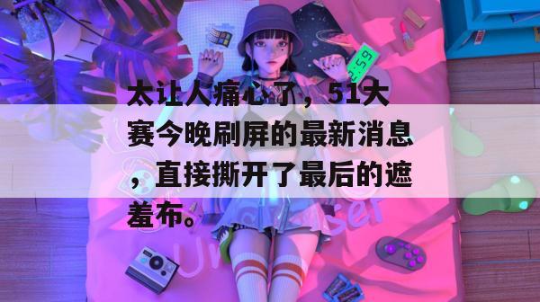 太让人痛心了,51大赛今晚刷屏的最新消息,直接撕开了最后的遮羞布。