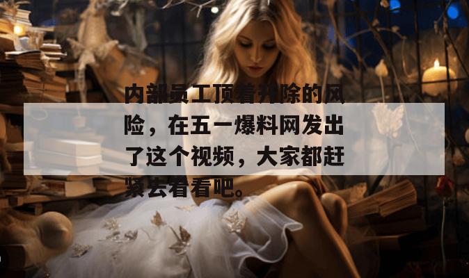 内部员工顶着开除的风险,在五一爆料网发出了这个视频,大家都赶紧去看看吧。