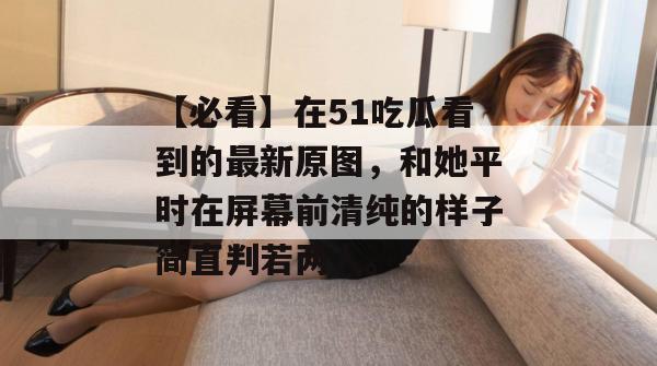 【必看】在51吃瓜看到的最新原图,和她平时在屏幕前清纯的样子简直判若两人。