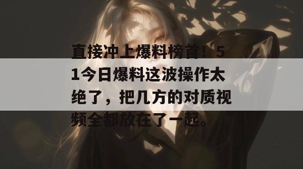 直接冲上爆料榜首！51今日爆料这波操作太绝了，把几方的对质视频全都放在了一起。